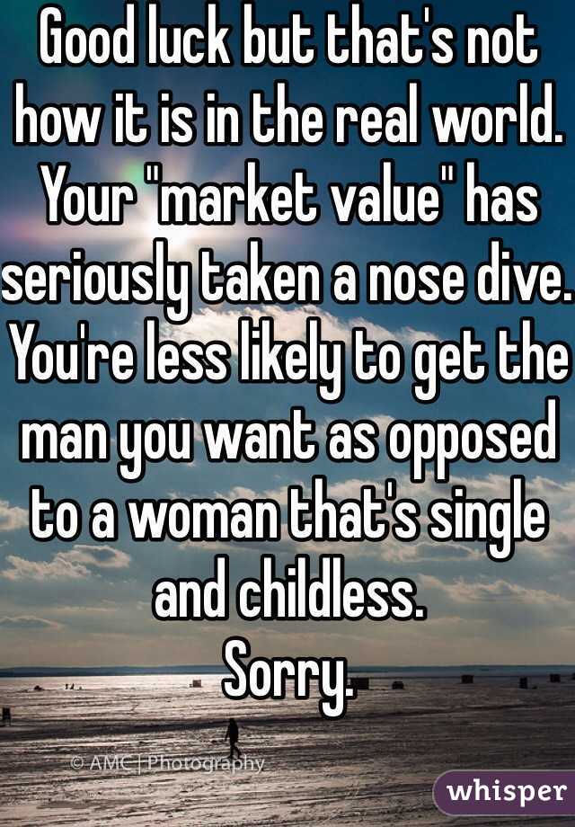 Good luck but that's not how it is in the real world. Your "market value" has seriously taken a nose dive. You're less likely to get the man you want as opposed to a woman that's single and childless.
Sorry.