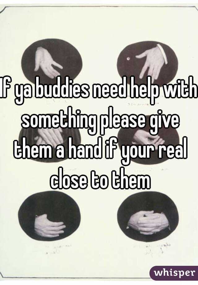 If ya buddies need help with something please give them a hand if your real close to them