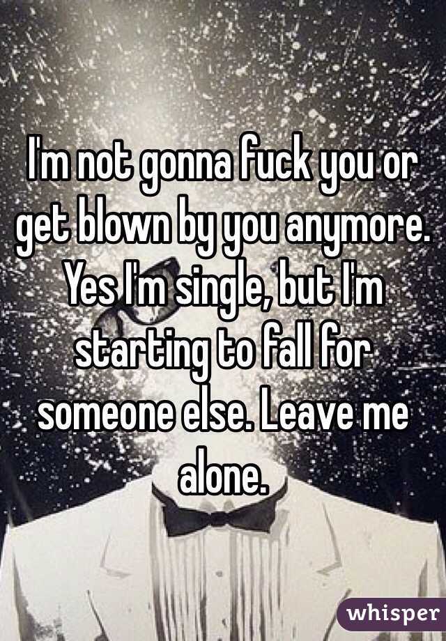 I'm not gonna fuck you or get blown by you anymore. Yes I'm single, but I'm starting to fall for someone else. Leave me alone.