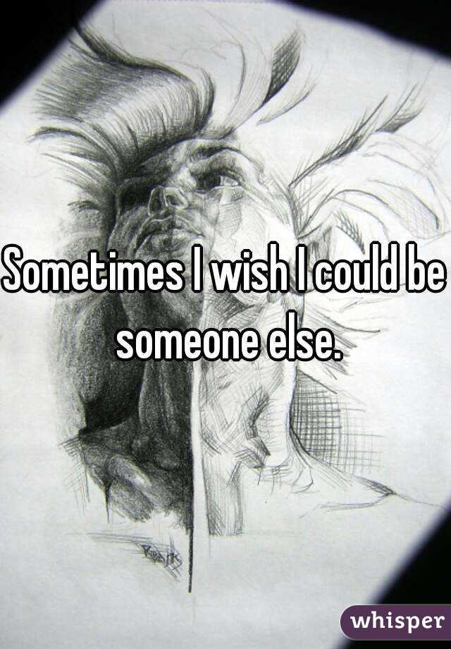 Sometimes I wish I could be someone else.