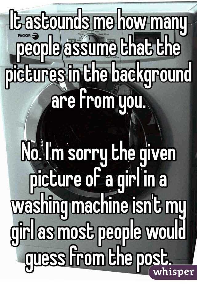 It astounds me how many people assume that the pictures in the background are from you.

No. I'm sorry the given picture of a girl in a washing machine isn't my girl as most people would guess from the post. 