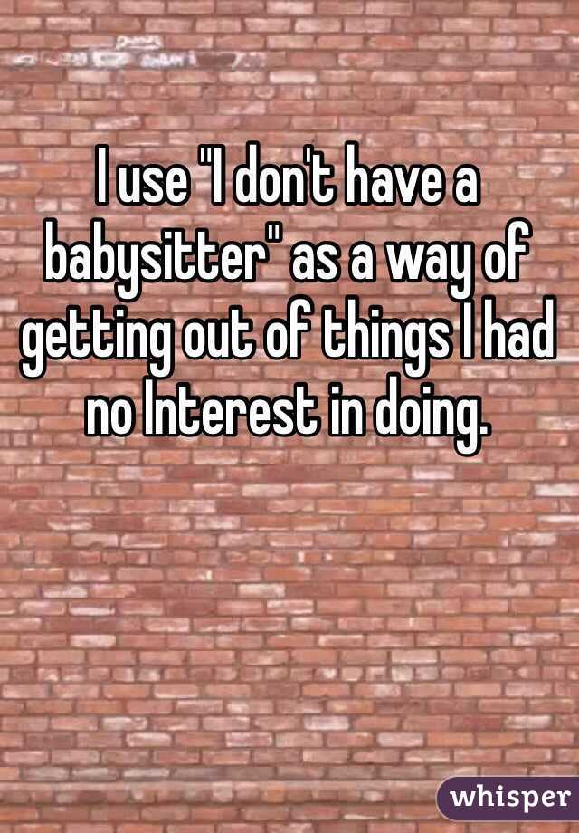 I use "I don't have a babysitter" as a way of getting out of things I had no Interest in doing. 