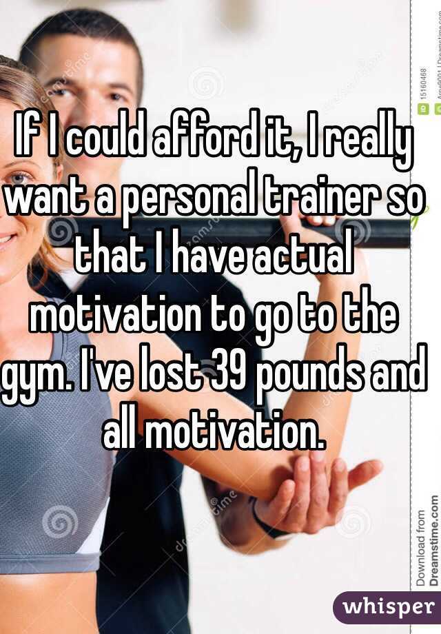 If I could afford it, I really want a personal trainer so that I have actual motivation to go to the gym. I've lost 39 pounds and all motivation.