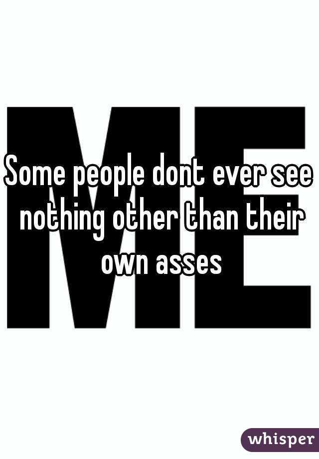 Some people dont ever see nothing other than their own asses


