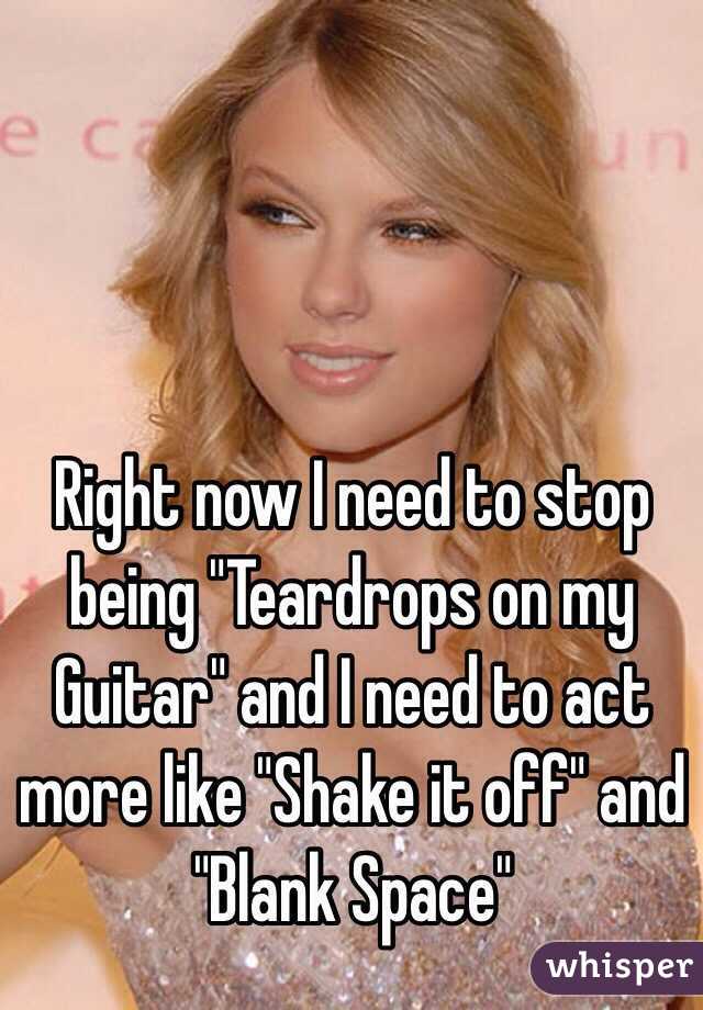 Right now I need to stop being "Teardrops on my Guitar" and I need to act more like "Shake it off" and "Blank Space"