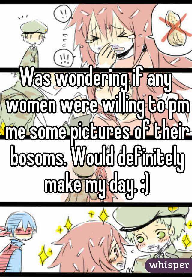 Was wondering if any women were willing to pm me some pictures of their bosoms. Would definitely make my day. :)