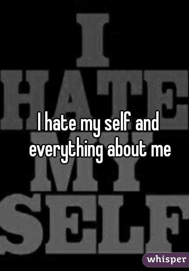 I hate my self and everything about me