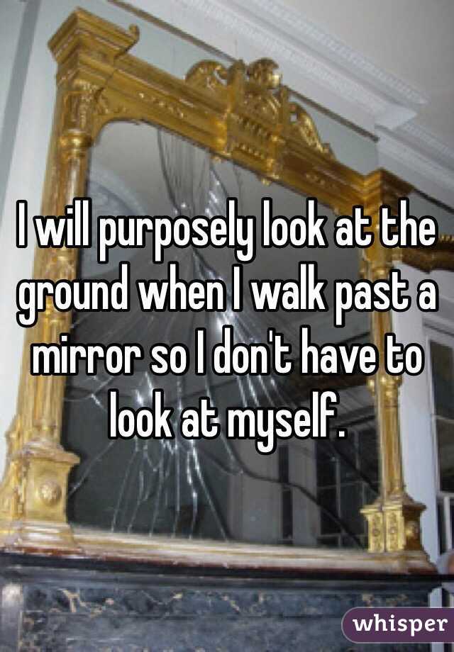 I will purposely look at the ground when I walk past a mirror so I don't have to look at myself. 