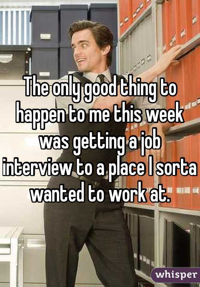 The only good thing to happen to me this week was getting a job interview to a place I sorta wanted to work at. 