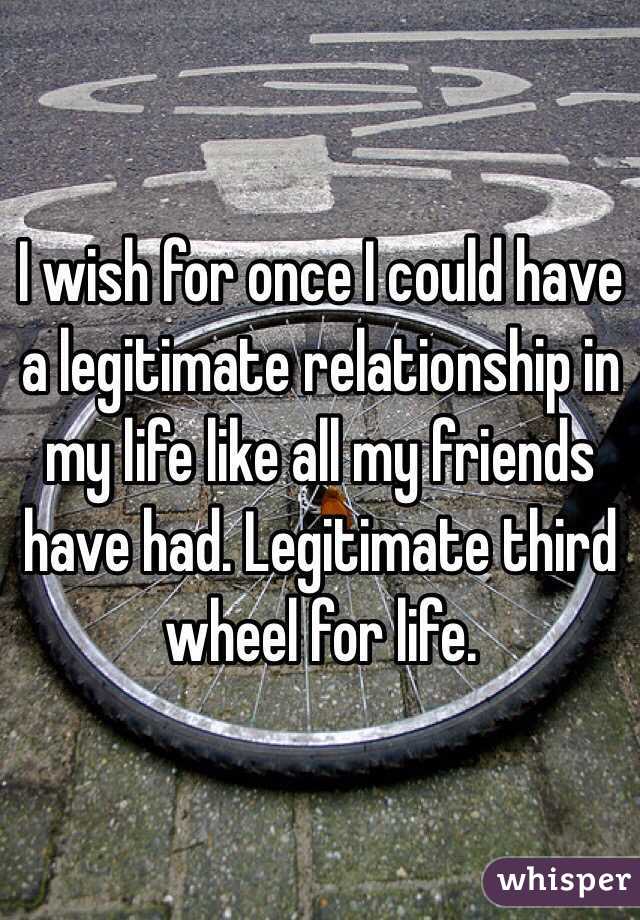 I wish for once I could have a legitimate relationship in my life like all my friends have had. Legitimate third wheel for life. 