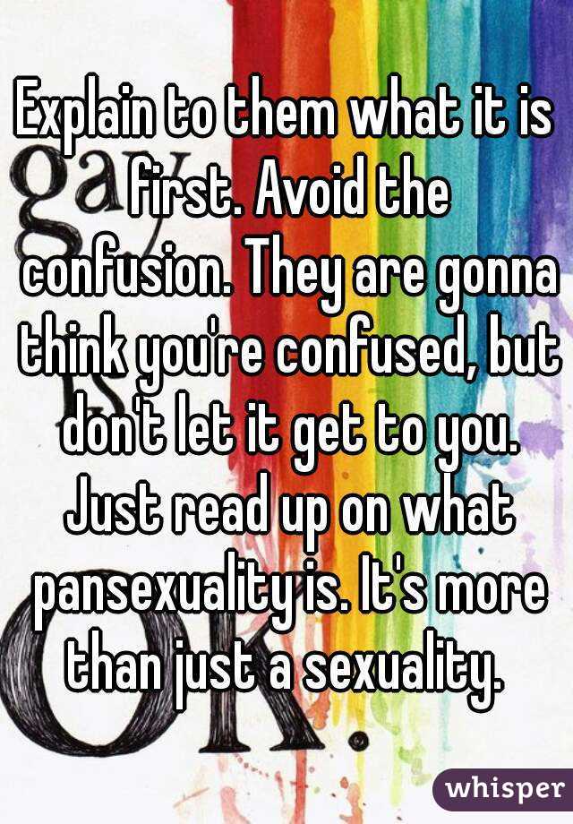 Explain to them what it is first. Avoid the confusion. They are gonna think you're confused, but don't let it get to you. Just read up on what pansexuality is. It's more than just a sexuality. 