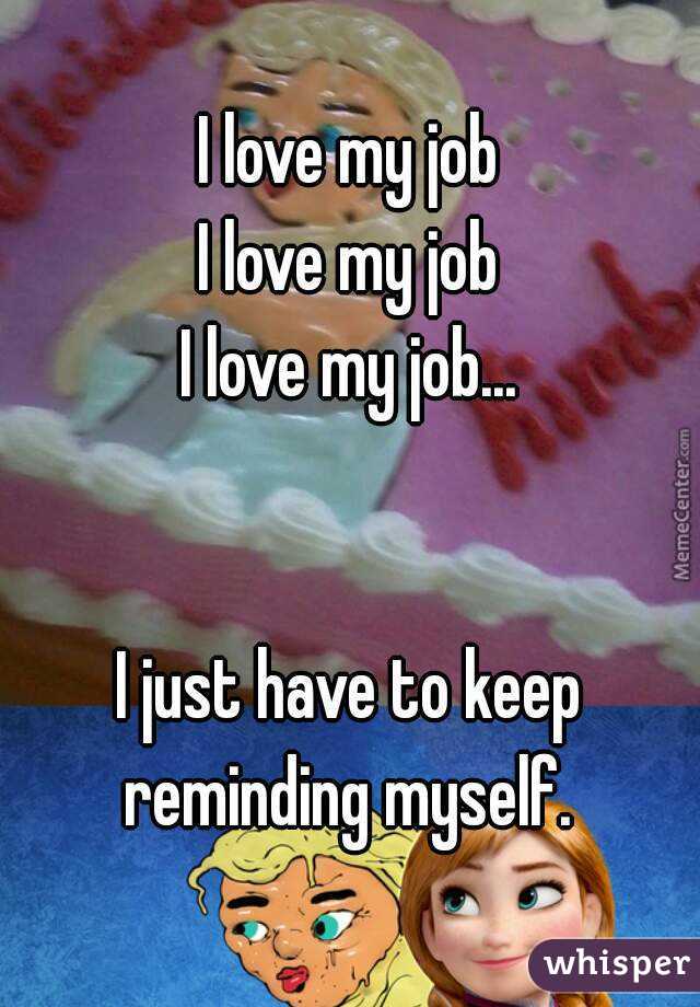 I love my job
I love my job
I love my job...


I just have to keep reminding myself. 