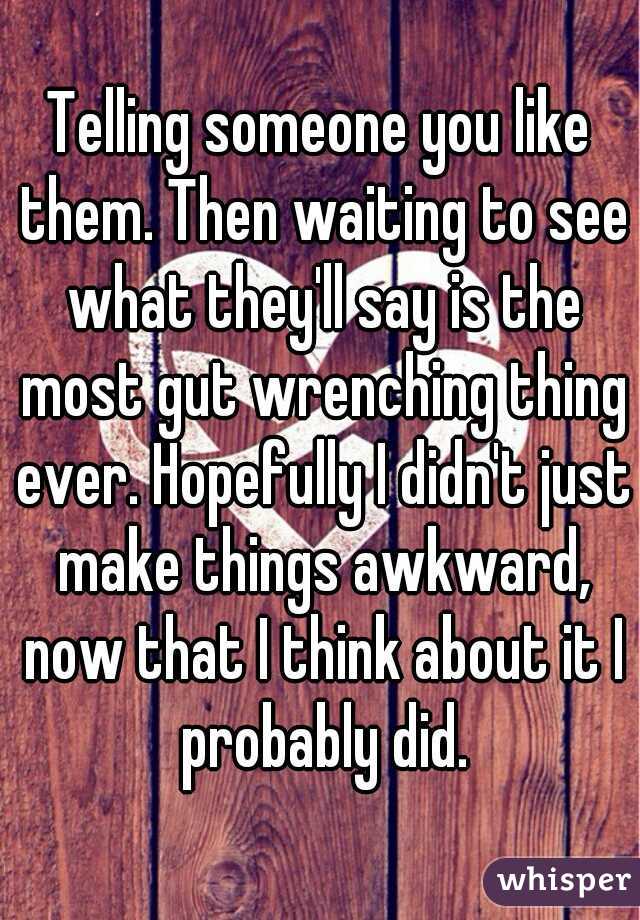 Telling someone you like them. Then waiting to see what they'll say is the most gut wrenching thing ever. Hopefully I didn't just make things awkward, now that I think about it I probably did.