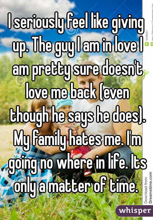 I seriously feel like giving up. The guy I am in love I am pretty sure doesn't love me back (even though he says he does). My family hates me. I'm going no where in life. Its only a matter of time. 