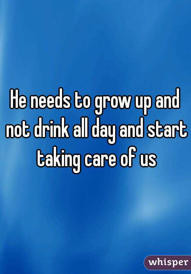 He needs to grow up and not drink all day and start taking care of us