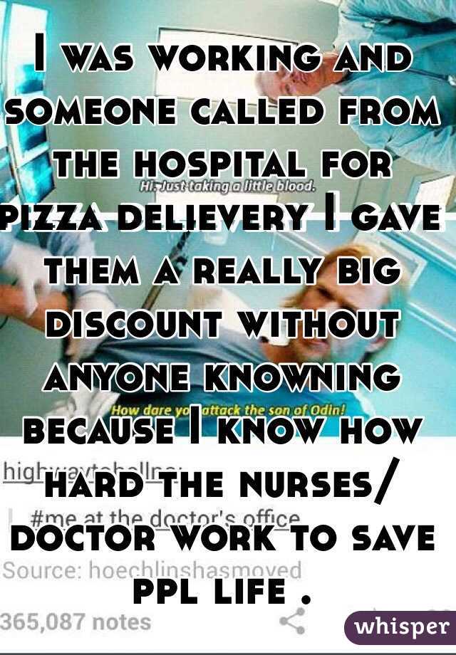 I was working and someone called from the hospital for pizza delievery I gave them a really big discount without anyone knowning because I know how hard the nurses/doctor work to save ppl life .