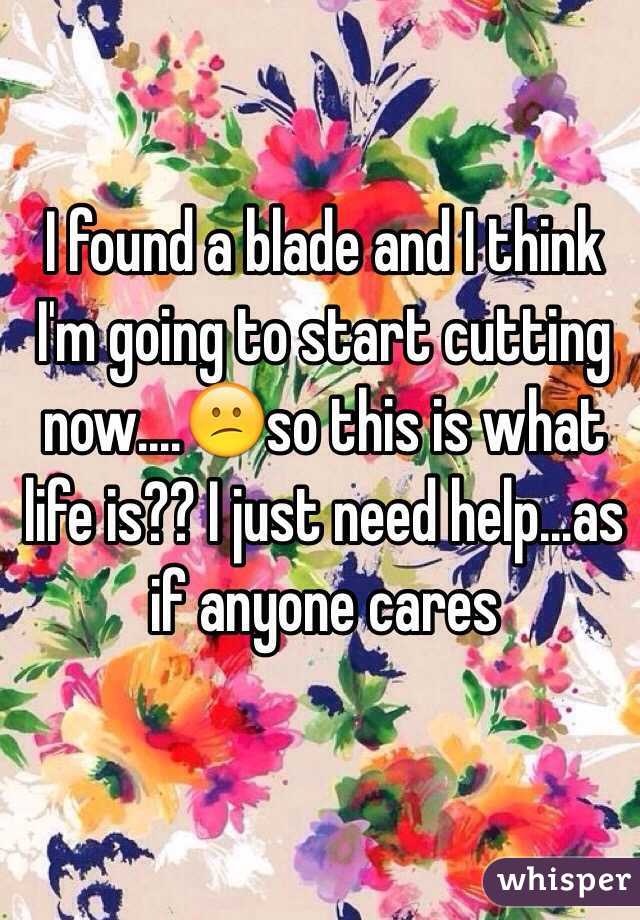 I found a blade and I think I'm going to start cutting now....😕so this is what life is?? I just need help...as if anyone cares 