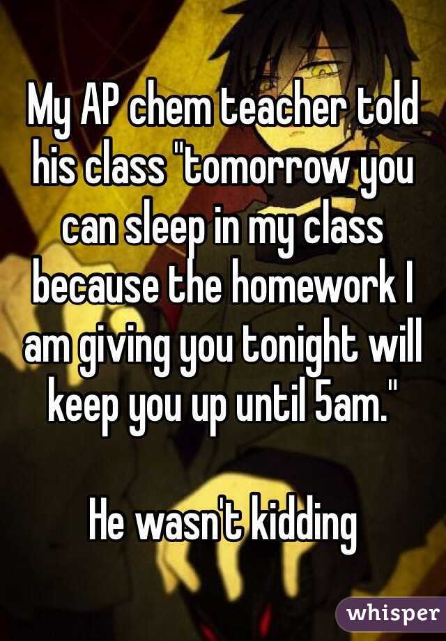 My AP chem teacher told his class "tomorrow you can sleep in my class because the homework I am giving you tonight will keep you up until 5am."

He wasn't kidding