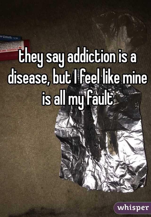 they say addiction is a disease, but I feel like mine is all my fault