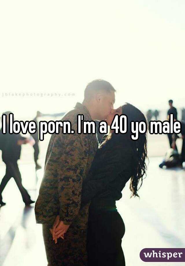 I love porn. I'm a 40 yo male