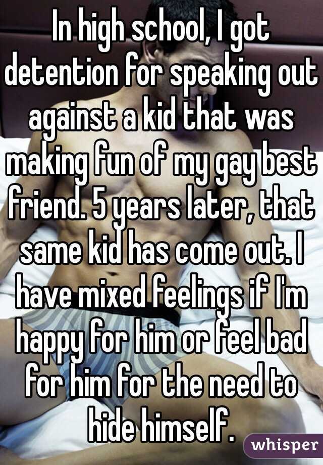 In high school, I got detention for speaking out against a kid that was making fun of my gay best friend. 5 years later, that same kid has come out. I have mixed feelings if I'm happy for him or feel bad for him for the need to hide himself.