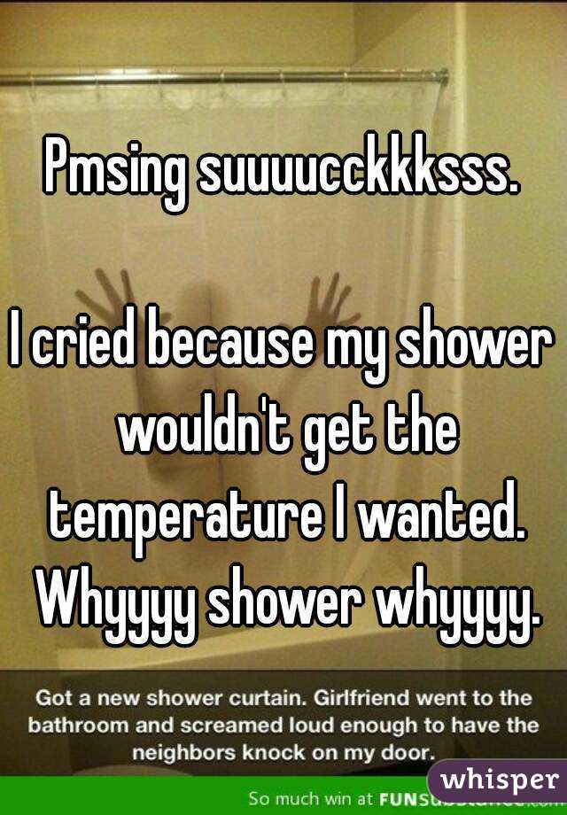 Pmsing suuuucckkksss.

I cried because my shower wouldn't get the temperature I wanted. Whyyyy shower whyyyy.