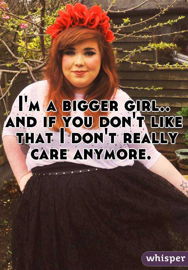 I'm a bigger girl.. and if you don't like  that I don't really care anymore.  