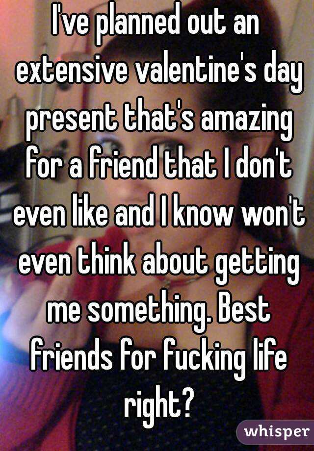 I've planned out an extensive valentine's day present that's amazing for a friend that I don't even like and I know won't even think about getting me something. Best friends for fucking life right?