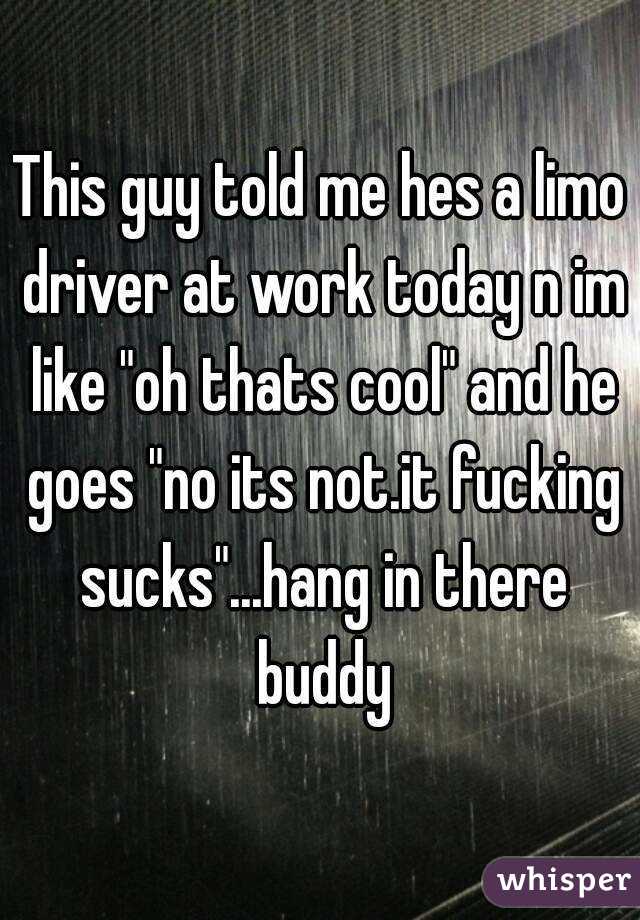 This guy told me hes a limo driver at work today n im like "oh thats cool" and he goes "no its not.it fucking sucks"...hang in there buddy