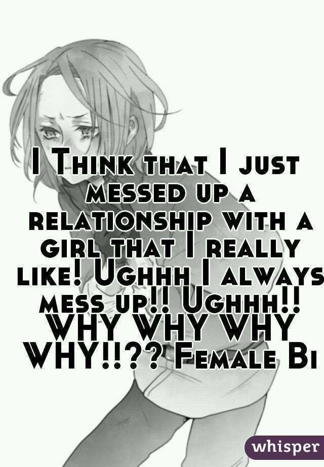 I Think that I just messed up a relationship with a girl that I really like! Ughhh I always mess up!! Ughhh!! WHY WHY WHY WHY!!?? Female Bi