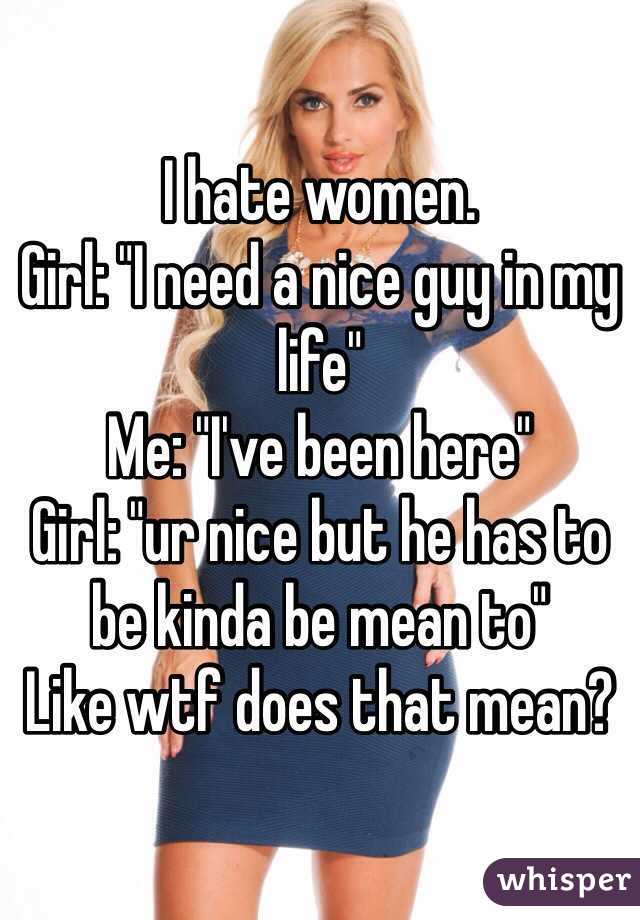 I hate women.  
Girl: "I need a nice guy in my life"
Me: "I've been here"
Girl: "ur nice but he has to be kinda be mean to"
Like wtf does that mean?