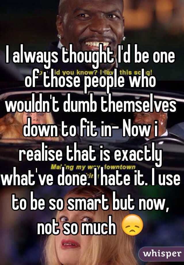 I always thought I'd be one of those people who wouldn't dumb themselves down to fit in- Now i realise that is exactly what've done. I hate it. I use to be so smart but now, not so much 😞