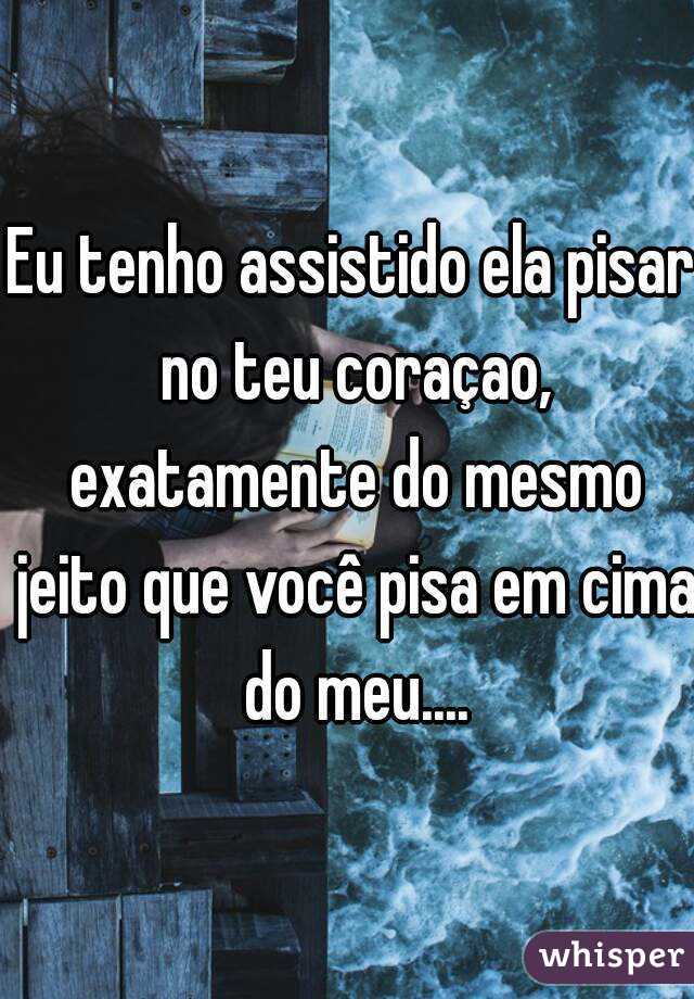 Eu tenho assistido ela pisar no teu coraçao, exatamente do mesmo jeito que você pisa em cima do meu....