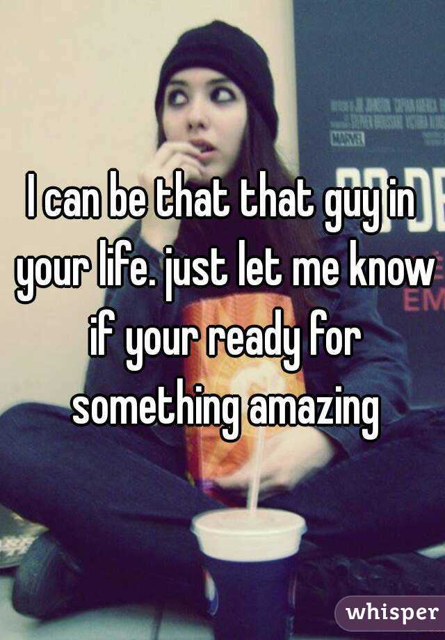 I can be that that guy in your life. just let me know if your ready for something amazing