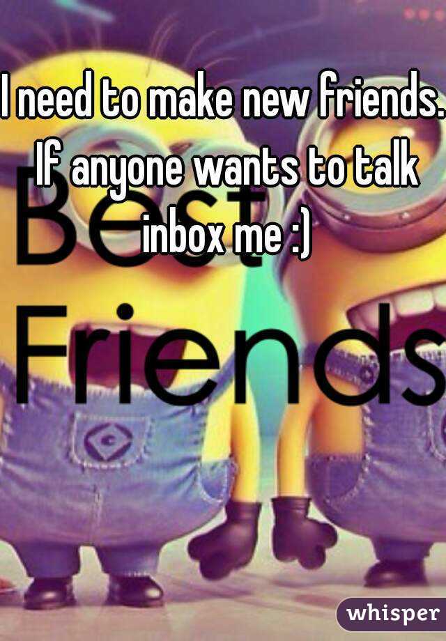 I need to make new friends. If anyone wants to talk inbox me :)