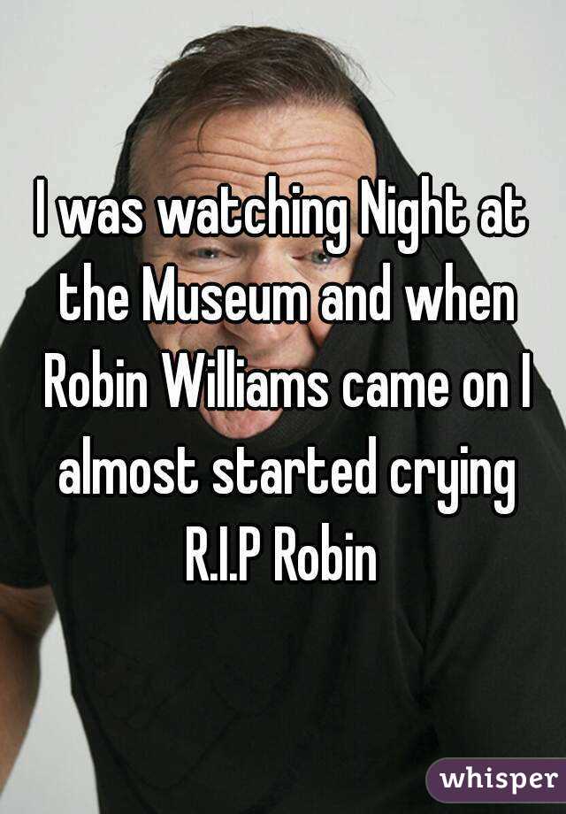 I was watching Night at the Museum and when Robin Williams came on I almost started crying
R.I.P Robin