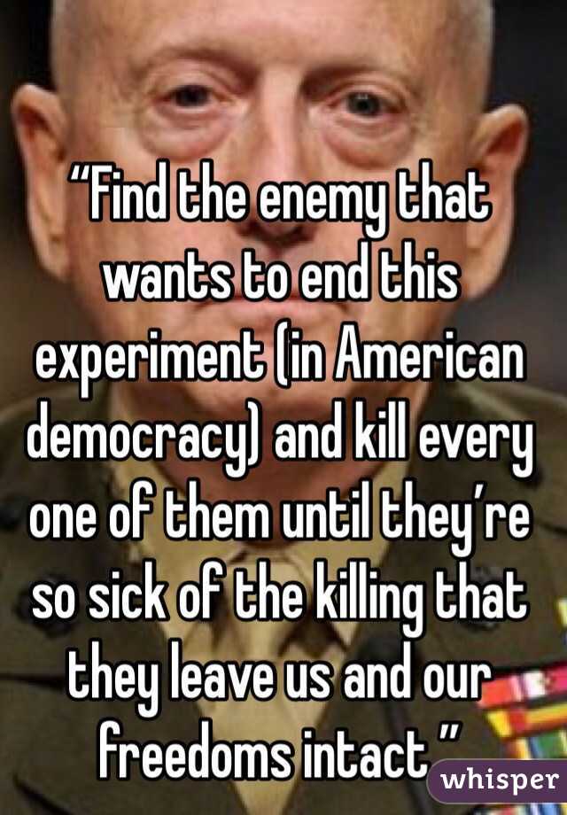 “Find the enemy that wants to end this experiment (in American democracy) and kill every one of them until they’re so sick of the killing that they leave us and our freedoms intact.”
