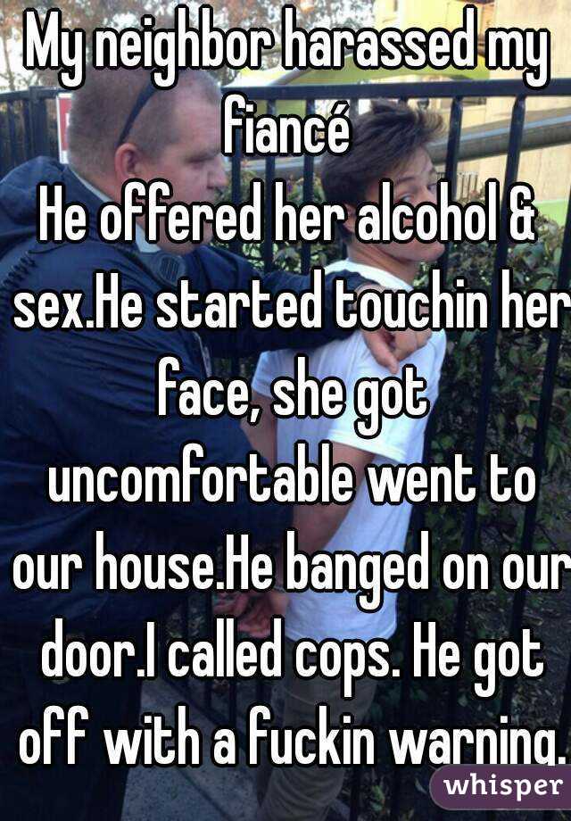 My neighbor harassed my fiancé 
He offered her alcohol & sex.He started touchin her face, she got uncomfortable went to our house.He banged on our door.I called cops. He got off with a fuckin warning.