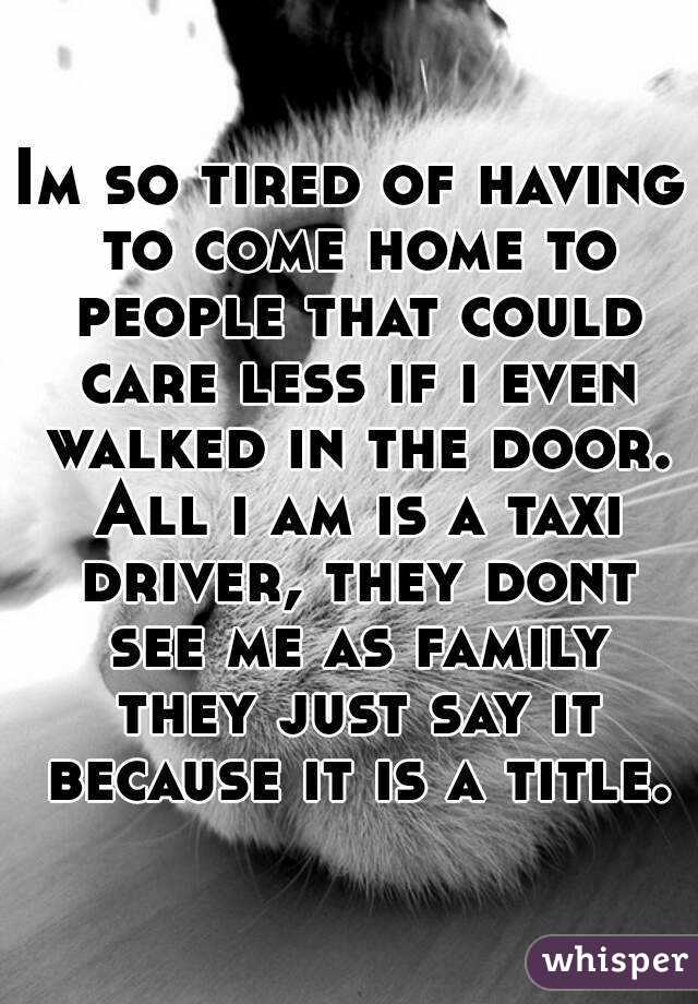 Im so tired of having to come home to people that could care less if i even walked in the door. All i am is a taxi driver, they dont see me as family they just say it because it is a title.