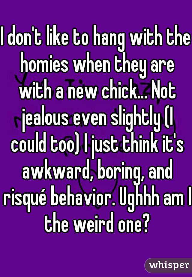 I don't like to hang with the homies when they are with a new chick... Not jealous even slightly (I could too) I just think it's awkward, boring, and risqué behavior. Ughhh am I the weird one?