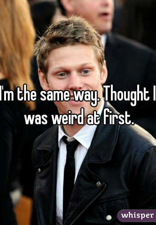 I'm the same way. Thought I was weird at first.