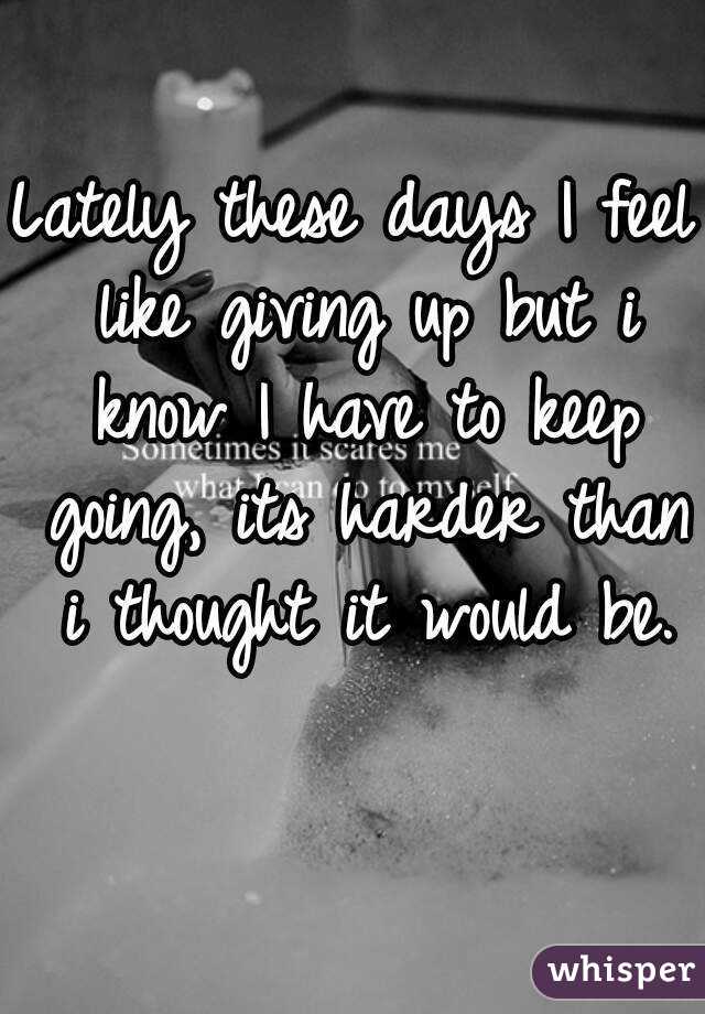 Lately these days I feel like giving up but i know I have to keep going, its harder than i thought it would be.