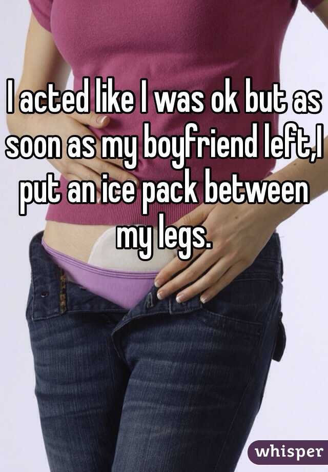 I acted like I was ok but as soon as my boyfriend left,I put an ice pack between my legs. 