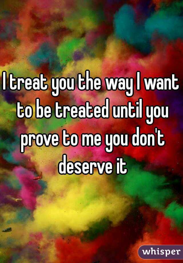 I treat you the way I want to be treated until you prove to me you don't deserve it