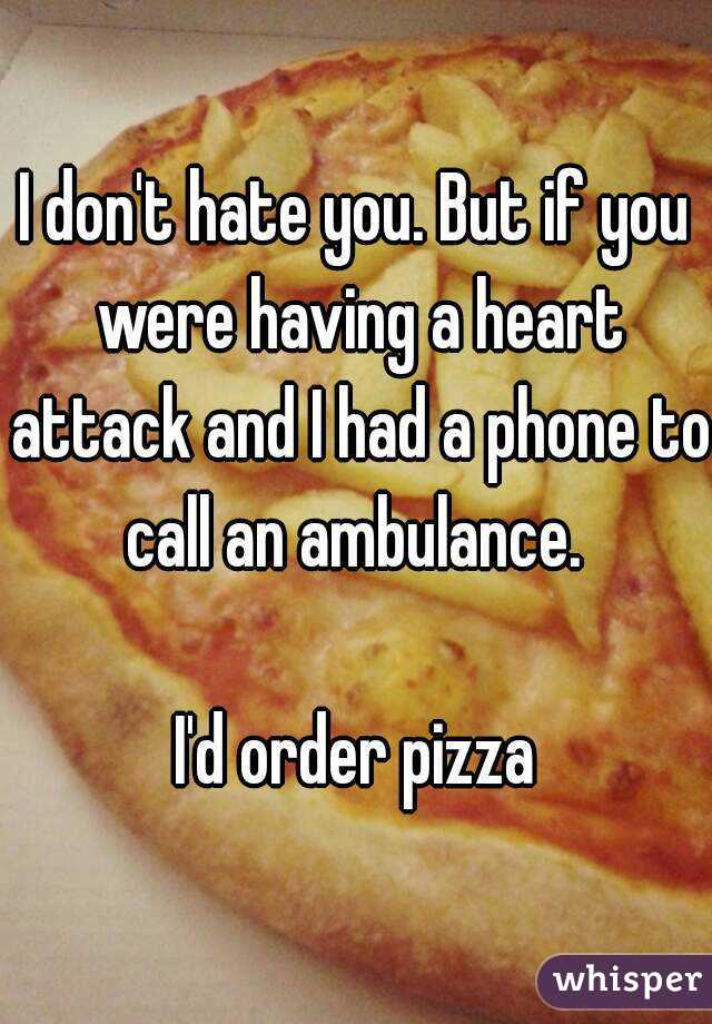 I don't hate you. But if you were having a heart attack and I had a phone to call an ambulance. 

I'd order pizza