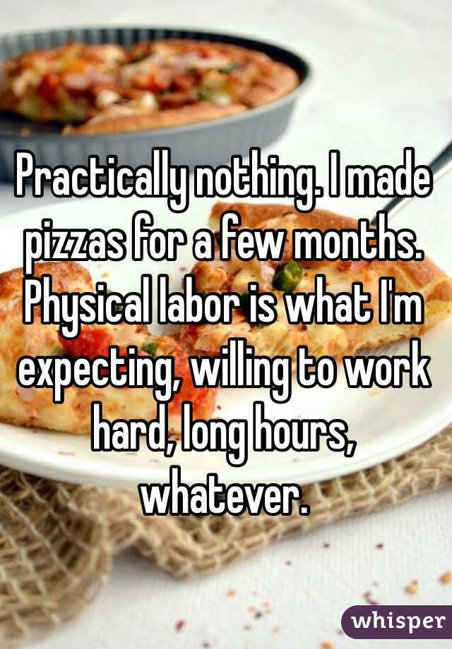 Practically nothing. I made pizzas for a few months. Physical labor is what I'm expecting, willing to work hard, long hours, whatever.