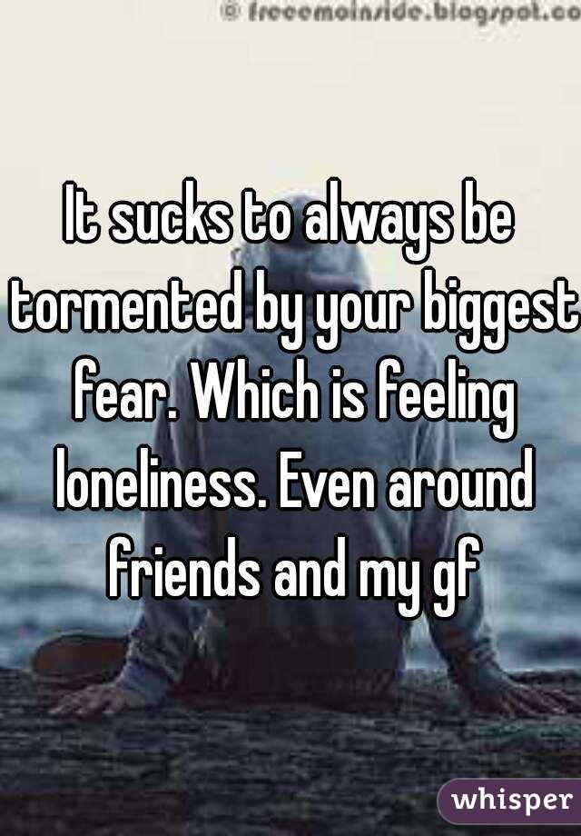 It sucks to always be tormented by your biggest fear. Which is feeling loneliness. Even around friends and my gf