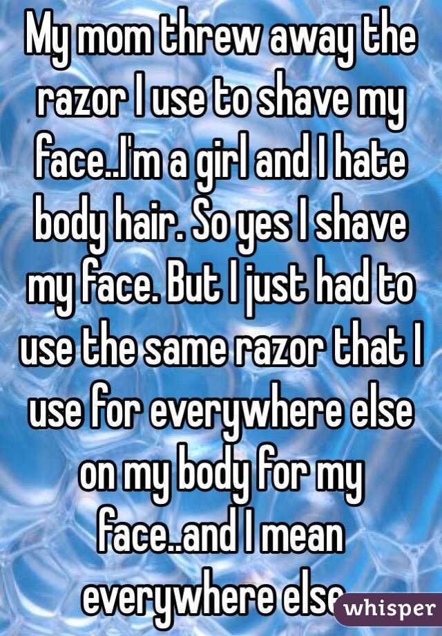 My mom threw away the razor I use to shave my face..I'm a girl and I hate body hair. So yes I shave my face. But I just had to use the same razor that I use for everywhere else on my body for my face..and I mean everywhere else..