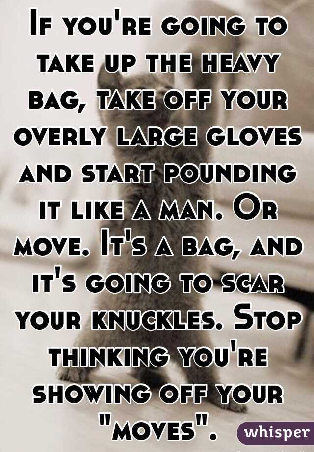 If you're going to take up the heavy bag, take off your overly large gloves and start pounding it like a man. Or move. It's a bag, and it's going to scar your knuckles. Stop thinking you're showing off your "moves". 