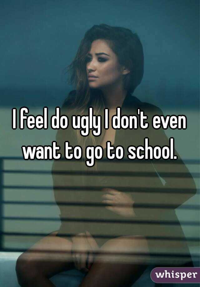 I feel do ugly I don't even want to go to school. 